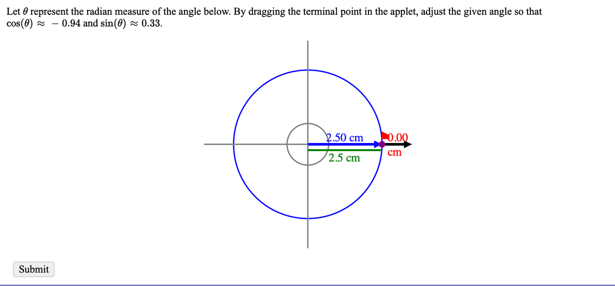 Let 0 represent the radian measure of the angle below. By dragging the terminal point in the applet, adjust the given angle so that
cos(0) 2
0.94 and sin(0) ~ 0.33.
2.50 cm
0.00
cm
2.5 cm
Submit
