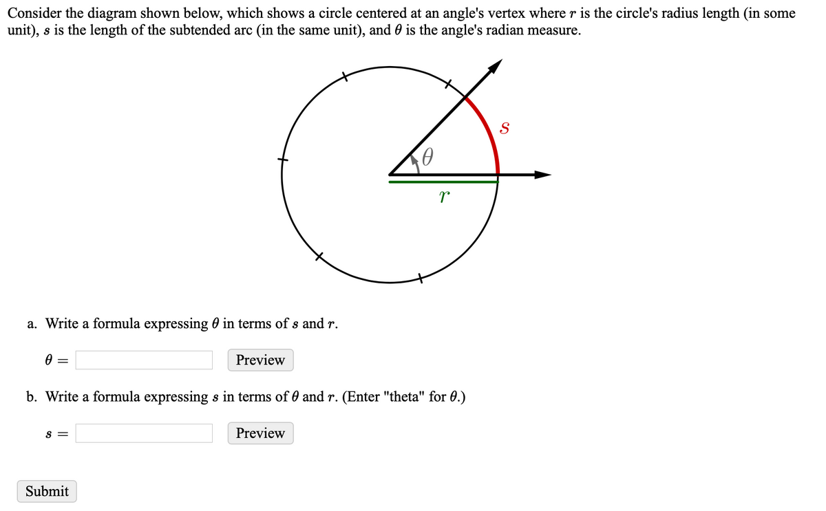 Consider the diagram shown below, which shows a circle centered at an angle's vertex where r is the circle's radius length (in some
unit), s is the length of the subtended arc (in the same unit), and 0 is the angle's radian measure.
a. Write a formula expressing 0 in terms of s and r.
Preview
b. Write a formula expressing s in terms of 0 and r. (Enter "theta" for 0.)
S =
Preview
Submit
