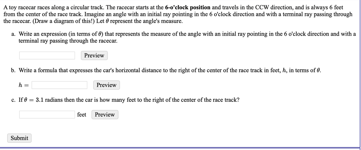 A toy racecar races along a circular track. The racecar starts at the 6-o'clock position and travels in the CCW direction, and is always 6 feet
from the center of the race track. Imagine an angle with an initial ray pointing in the 6 o'clock direction and with a terminal ray passing through
the racecar. (Draw a diagram of this!) Let 0 represent the angle's measure.
a. Write an expression (in terms of 0) that represents the measure of the angle with an initial ray pointing in the 6 o'clock direction and with a
terminal ray passing through the racecar.
Preview
b. Write a formula that expresses the car's horizontal distance to the right of the center of the race track in feet, h, in terms of 0.
h
Preview
с. If0
3.1 radians then the car is how many feet to the right of the center of the race track?
feet
Preview
Submit
