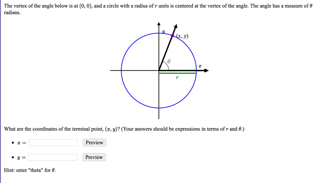 The vertex of the angle below is at (0, 0), and a circle with a radius of r units is centered at the vertex of the angle. The angle has a measure of 0
radians.
(x, y)
r
What are the coordinates of the terminal point, (x, y)? (Your answers should be expressions in terms of r and 0.)
• x =
Preview
• y =
Preview
Hint: enter "theta" for 0.
