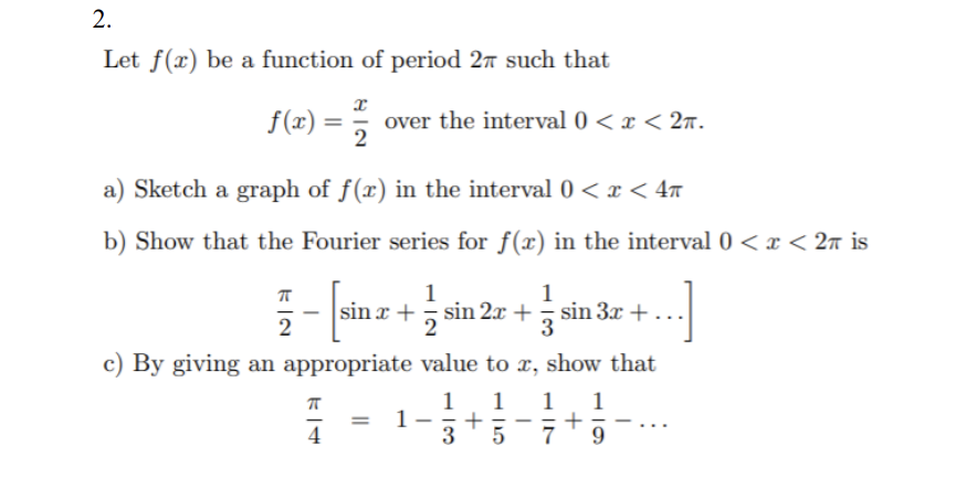 2.
Let f(x) be a function of period 27 such that
f(x) = 2
over the interval 0 < x < 2n.
a) Sketch a graph of f(x) in the interval 0 < x < 4m
b) Show that the Fourier series for f(x) in the interval 0 < x < 2ñ is
1
sin x + sin 2x + sin 3x +
2
c) By giving an appropriate value to x, show that
1
1
1
3
1
+
7
-
|
4
9.
+
