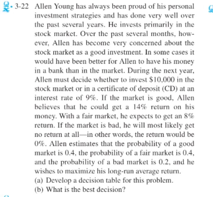 2- 3-22 Allen Young has always been proud of his personal
investment strategies and has done very well over
the past several years. He invests primarily in the
stock market. Over the past several months, how-
ever, Allen has become very concerned about the
stock market as a good investment. In some cases it
would have been better for Allen to have his money
in a bank than in the market. During the next year,
Allen must decide whether to invest $10,000 in the
stock market or in a certificate of deposit (CD) at an
interest rate of 9%. If the market is good, Allen
believes that he could get a 14% return on his
money. With a fair market, he expects to get an 8%
return. If the market is bad, he will most likely get
no return at all-in other words, the return would be
0%. Allen estimates that the probability of a good
market is 0.4, the probability of a fair market is 0.4,
and the probability of a bad market is 0.2, and he
wishes to maximize his long-run average return.
(a) Develop a decision table for this problem.
(b) What is the best decision?
