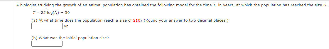 A biologist studying the growth of an animal population has obtained the following model for the time T, in years, at which the population has reached the size N.
T = 25 log(N) - 50
(a) At what time does the population reach a size of 210? (Round your answer to two decimal places.)
yr
(b) What was the initial population size?
