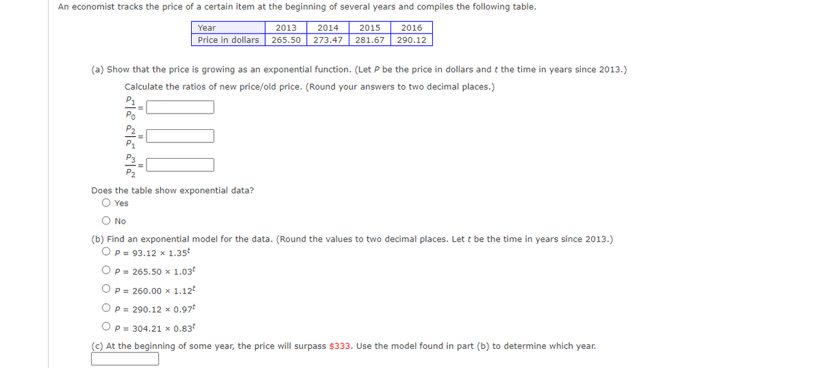 An economist tracks the price of a certain item at the beginning of several years and compiles the following table.
Year
2013
2014
2015
2016
Price in dollars
265.50
273.47
281.67
290.12
(a) Show that the price is growing as an exponential function. (Let P be the price in dollars and t the time in years since 2013.)
Calculate the ratios of new price/old price. (Round your answers to two decimal places.)
P1
Po
Does the table show exponential data?
O Yes
O No
(b) Find an exponential model for the data. (Round the values to two decimal places. Let t be the time in years since 2013.)
Op = 93.12 x 1.35
OP = 265.50 x 1.03
O P = 260.00 x 1.12
OP = 290.12 x 0.97t
OP = 304.21 x 0.83
(c) At the beginning of some year, the price will surpass $333. Use the model found in part (b) to determine which year.
