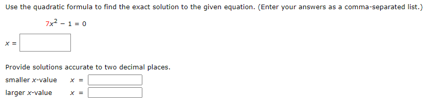 Use the quadratic formula to find the exact solution to the given equation. (Enter your answers as a comma-separated list.)
7x2 - 1 = 0
X =
Provide solutions accurate to two decimal places.
smaller x-value
X =
larger x-value
X =
