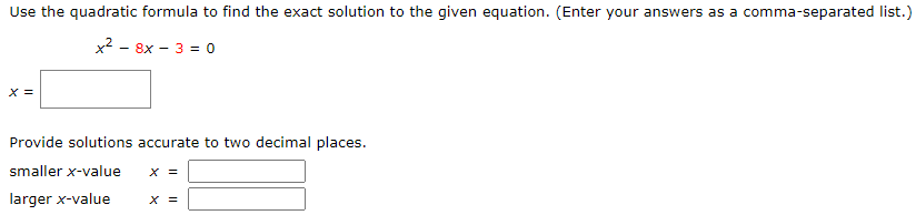 Use the quadratic formula to find the exact solution to the given equation. (Enter your answers as a comma-separated list.)
x2 - 8x - 3 = 0
X =
Provide solutions accurate to two decimal places.
smaller x-value
X =
larger x-value
X =
