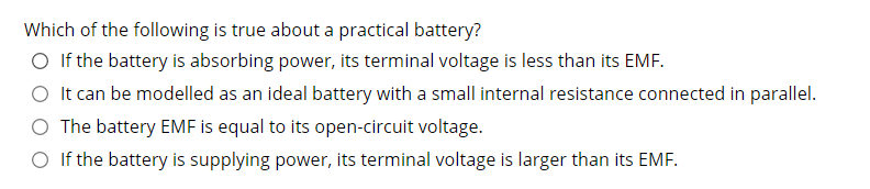 Which of the following is true about a practical battery?
O If the battery is absorbing power, its terminal voltage is less than its EMF.
O It can be modelled as an ideal battery with a small internal resistance connected in parallel.
O The battery EMF is equal to its open-circuit voltage.
O If the battery is supplying power, its terminal voltage is larger than its EMF.
