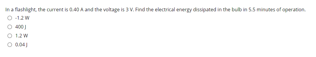 In a flashlight, the current is 0.40 A and the voltage is 3 V. Find the electrical energy dissipated in the bulb in 5.5 minutes of operation.
O -1.2 W
O 400J
1.2 W
O 0.04 J
