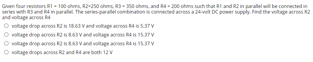 Given four resistors R1 = 100 ohms, R2=250 ohms, R3 = 350 ohms, and R4 = 200 ohms such that R1 and R2 in parallel will be connected in
series with R3 and R4 in parallel. The series-parallel combination is connected across a 24-volt DC power supply. Find the voltage across R2
and voltage across R4
O voltage drop across R2 is 18.63 V and voltage across R4 is 5.37 V
O voltage drop across R2 is 8.63 V and voltage across R4 is 15.37 V
O voltage drop across R2 is 8.63 V and voltage across R4 is 15.37 V
O voltage drops across R2 and R4 are both 12 V
