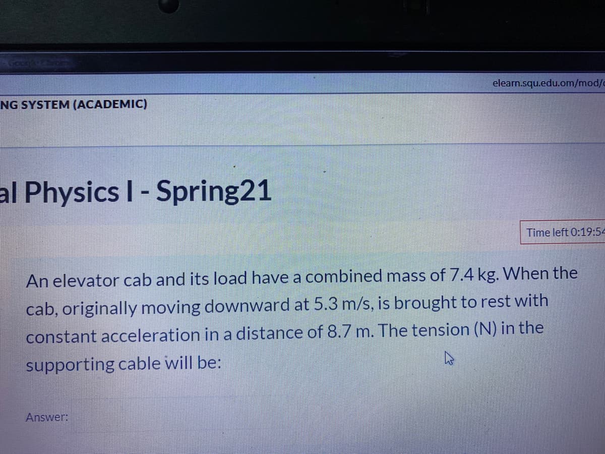 Gocn
elearn.squ.edu.om/mod/o
NG SYSTEM (ACADEMIC)
al Physics I- Spring21
Time left 0:19:54
An elevator cab and its load have a combined mass of 7.4 kg. When the
cab, originally moving downward at 5.3 m/s, is brought to rest with
constant acceleration in a distance of 8.7 m. The tension (N) in the
supporting cable will be:
Answer:
