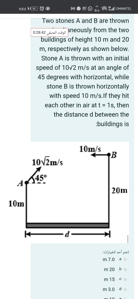 V:EE IAr O O
MOEO
O 40all OMANTEL
B/s
Two stones A and B are thrown
الوقت المتبقی 0:28:42
aneously from the two
buildings of height 10 m and 20
m, respectively as shown below.
Stone A is thrown with an initial
speed of 10v2 m/s at an angle of
45 degrees with horizontal, while
stone B is thrown horizontally
with speed 10 m/s.lf they hit
each other in air at t = 1s, then
the distance d between the
:buildings is
10m/s
10V2m/s
45°
20m
10m
إختر أحد الخيارات
m 7.0 a
m 20 .b
m 15 .c
m 3.0 d
