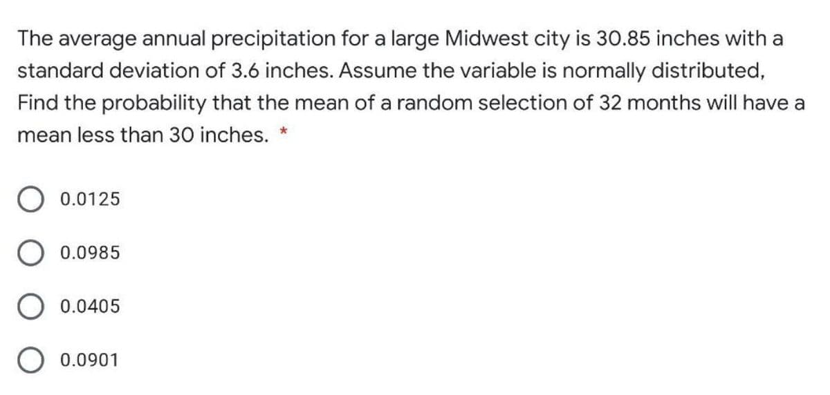 The average annual precipitation for a large Midwest city is 30.85 inches with a
standard deviation of 3.6 inches. Assume the variable is normally distributed,
Find the probability that the mean of a random selection of 32 months will have a
mean less than 30 inches. *
O 0.0125
O 0.0985
O 0.0405
0.0901
