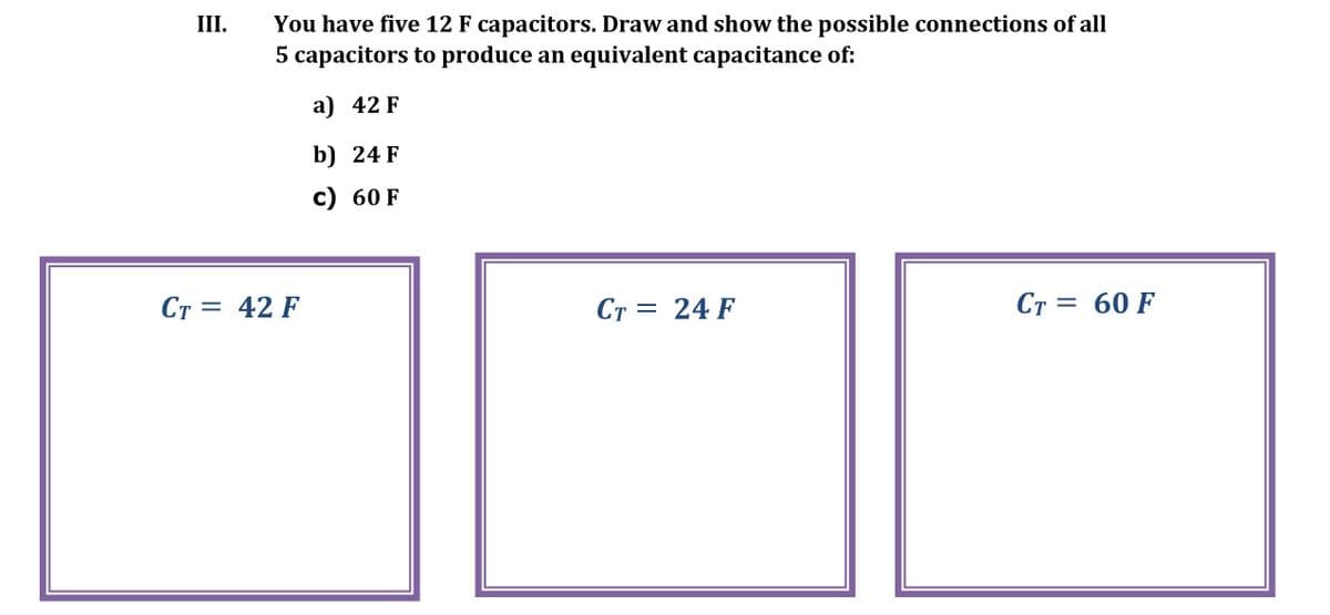 You have five 12 F capacitors. Draw and show the possible connections of all
5 capacitors to produce an equivalent capacitance of:
III.
a) 42 F
b) 24 F
c) 60 F
Ст 3D 42 F
CT = 24 F
Ст
Ст 3D 60 F
