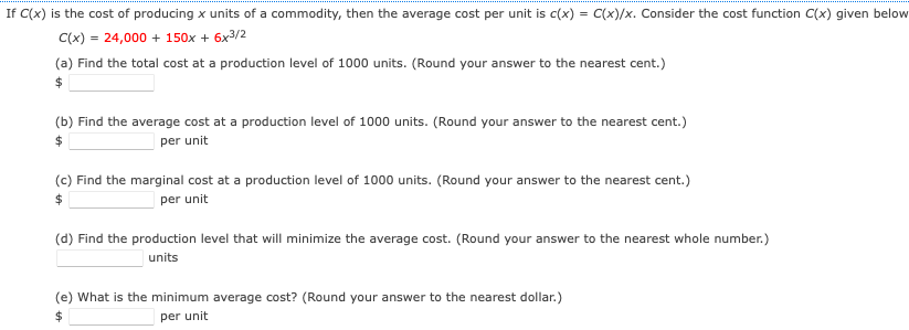 If C(x) is the cost of producing x units of a commodity, then the average cost per unit is c(x) = C(x)/x. Consider the cost function C(x) given below
C(x) = 24,000 + 150x + 6x3/2
(a) Find the total cost at a production level of 1000 units. (Round your answer to the nearest cent.)
(b) Find the average cost at a production level of 1000 units. (Round your answer to the nearest cent.)
per unit
(c) Find the marginal cost at a production level of 1000 units. (Round your answer to the nearest cent.)
24
per unit
(d) Find the production level that will minimize the average cost. (Round your answer to the nearest whole number.)
units
(e) What is the minimum average cost? (Round your answer to the nearest dollar.)
per unit
