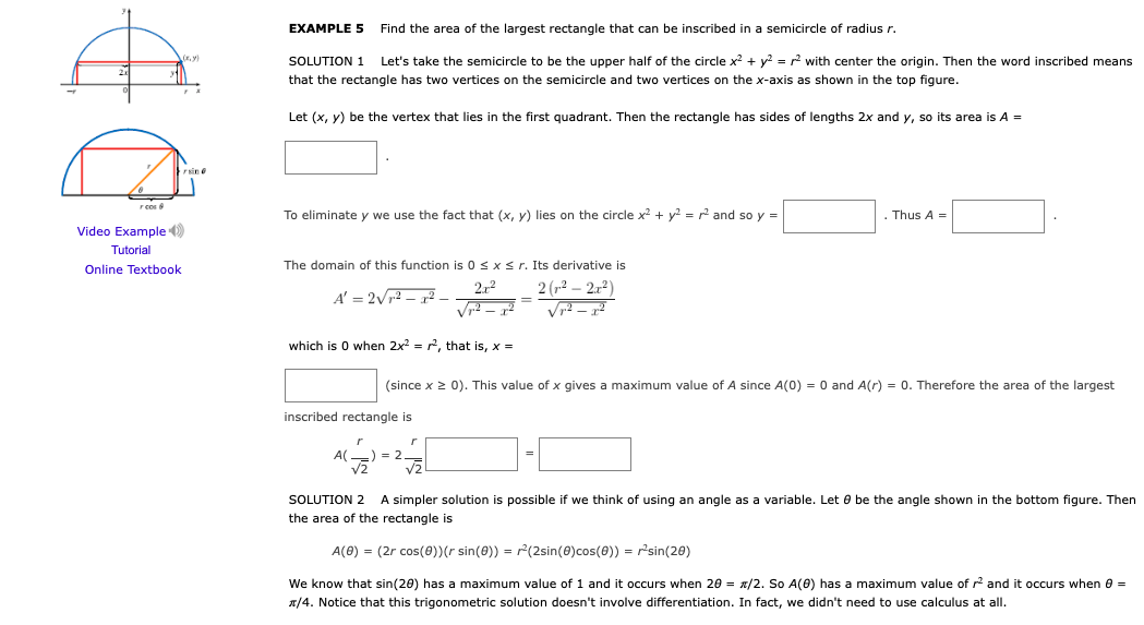 EXAMPLE 5
Find the area of the largest rectangle that can be inscribed in a semicircle of radius r.
SOLUTION 1
Let's take the semicircle to be the upper half of the circle x? + y? = r2 with center the origin. Then the word inscribed means
that the rectangle has two vertices on the semicircle and two vertices on the x-axis as shown in the top figure.
Let (x, y) be the vertex that lies in the first quadrant. Then the rectangle has sides of lengths 2x and y, so its area is A =
rsine
r cos
To eliminate y we use the fact that (x, y) lies on the circle x2 + y2 = and so y =
Thus A =
Video Example )
Tutorial
Online Textbook
The domain of this function is 0 <x< r. Its derivative is
2 (12 – 2x²)
212
A' = 2Vr2 – x² –
Vr2 –
which is 0 when 2x = r, that is, x =
(since x > 0). This value of x gives a maximum value of A since A(0) = 0 and A(r) = 0. Therefore the area of the largest
inscribed rectangle is
A(-) = 2
V2
V2
SOLUTION 2 A simpler solution is possible
we think of using an angle as a variable. Let 0 be the angle shown in the bottom figure. Then
the area of the rectangle is
A(0) = (2r cos(0)(r sin(8)) = r(2sin(0)cos(8)) = r'sin(20)
We know that sin(20) has a maximum value of 1 and it occurs when 20 = x/2. So A(0) has a maximum value of r and it occurs when e =
A/4. Notice that this trigonometric solution doesn't involve differentiation. In fact, we didn't need to use calculus at all.
