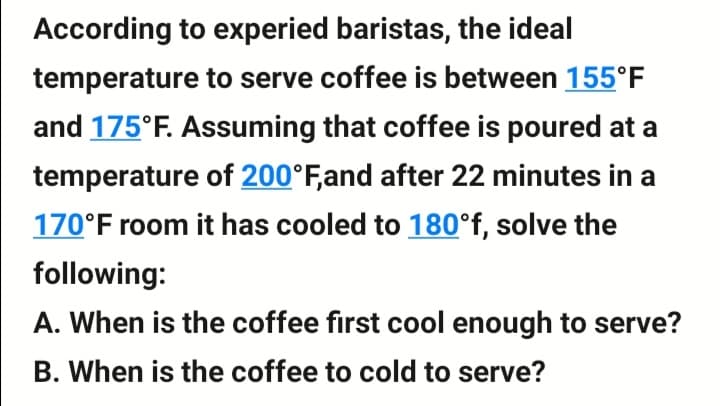 According to experied baristas, the ideal
temperature to serve coffee is between 155°F
and 175°F. Assuming that coffee is poured at a
temperature of 200°F,and after 22 minutes in a
170°F room it has cooled to 180°f, solve the
following:
A. When is the coffee first cool enough to serve?
B. When is the coffee to cold to serve?
