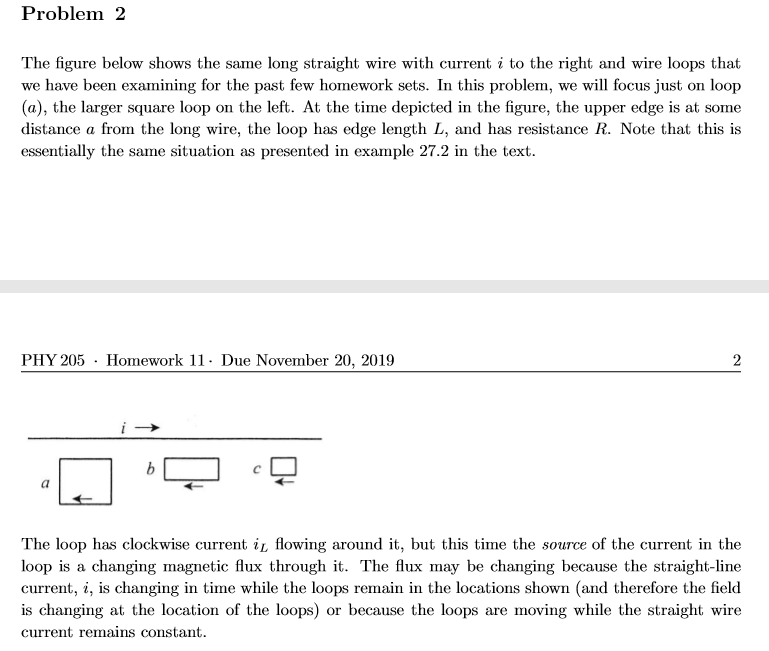 Problem 2
The figure below shows the same long straight wire with current i to the right and wire loops that
we have been examining for the past few homework sets. In this problem, we will focus just on loop
(a), the larger square loop on the left. At the time depicted in the figure, the upper edge is at some
distance a from the long wire, the loop has edge length L, and has resistance R. Note that this is
essentially the same situation as presented in example 27.2 in the text
PHY 205
Homework 11- Due November 20, 2019
2
b
The loop has clockwise current iL flowing around it, but this time the source of the current in the
loop is a changing magnetic flux through it. The flux may be changing because the straight-line
current, i, is changing in time while the loops remain in the locations shown (and therefore the field
is changing at the location of the loops) or because the loops are moving while the straight wire
current remains constant
