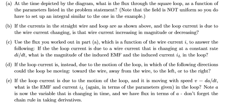 (a) At the time depicted by the diagram, what is the flux through the square loop, as a function of
the parameters listed in the problem statement? (Note that the field is NOT uniform so you do
have to set up an integral similar to the one in the example.)
(b) If the currents in the straight wire and loop are as shown above, and the loop current is due to
the wire current changing, is that wire current increasing in magnitude or decreasing?
(c) Use the flux you worked out in part (a), which is a function of the wire current i, to answer the
following: If the the loop current is due to a wire current that is changing at a constant rate
di/dt, what is the magnitude of the induced EMF and the induced current i in the loop?
(d) If the loop current is, instead, due to the motion of the loop, in which of the following directions
could the loop be moving: toward the wire, away from the wire, to the left, or to the right?
(e) If the loop current is due to the motion of the loop, and it is moving with speed v =
what is the EMF and current il (again, in terms of the parameters given) in the loop? Note a
is now the variable that is changing in time, and we have flux in terms of a - don't forget the
chain rule in taking derivatives.
da/dt,
