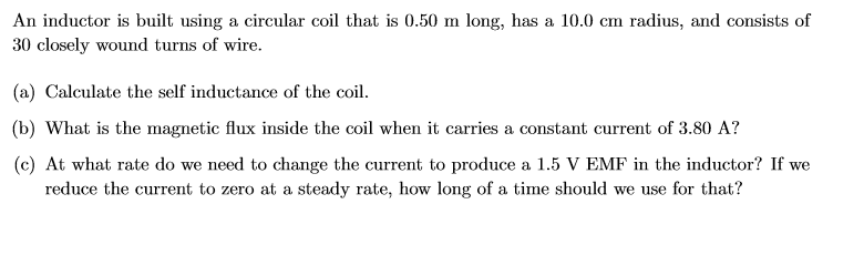 An inductor is built using a circular coil that is 0.50 m long, has a 10.0 cm radius, and consists of
30 closely wound turns of wire.
(a) Calculate the self inductance of the coil.
(b) What is the magnetic flux inside the coil when it carries a constant current of 3.80 A?
(c) At what rate do we need to change the current to produce a 1.5 V EMF in the inductor? If we
reduce the current to zero at a steady rate, how long of a time should we use for that?
