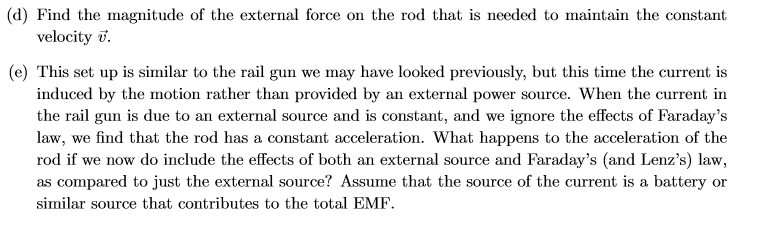 (d) Find the magnitude of the external force on the rod that is needed to maintain the constant
velocity
(e) This set up is similar to the rail gun we may have looked previously, but this time the current is
induced by the motion rather than provided by an external power source. When the current in
the rail gun is due to an external source and is constant, and we ignore the effects of Faraday's
law, we find that the rod has a constant acceleration. What happens to the acceleration of the
rod if we now do include the effects of both an external source and Faraday's (and Lenz's) law,
as compared to just the external source? Assume that the source of the current is a battery or
similar source that contributes to the total EMF
