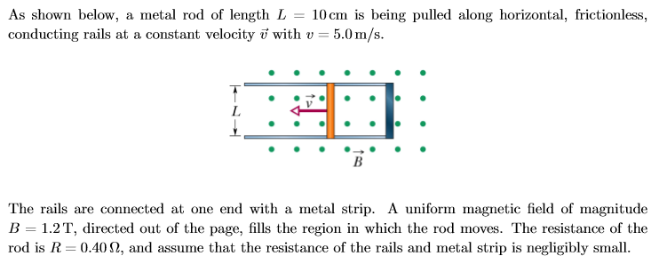 As shown below, a metal rod of length L = 10 cm is being pulled along horizontal, frictionless,
conducting rails at a constant velocity v with v = 5.0m/s
T
В
The rails are connected at one end with a metal strip. A uniform magnetic field of magnitude
B 1.2 T, directed out of the page, fills the region in which the rod moves. The resistance of the
rod is R 0.40 2, and assume that the resistance of the rails and metal strip is negligibly small
