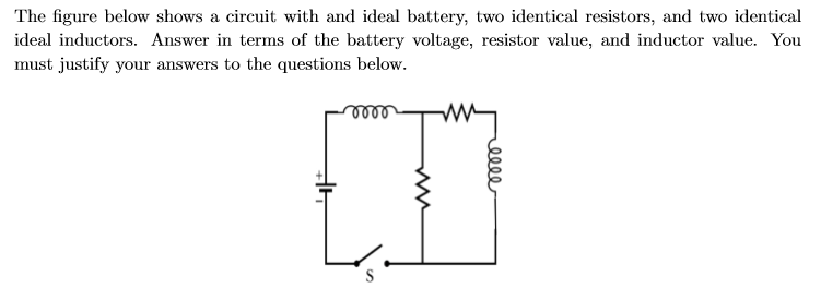 The figure below shows a circuit with and ideal battery, two identical resistors, and two identical
ideal inductors. Answer in terms of the battery voltage, resistor value, and inductor value. You
must justify your answers to the questions below
