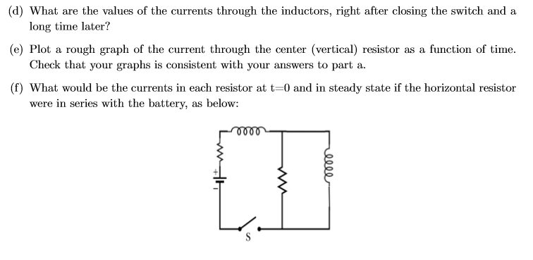 (d) What are the values of the currents through the inductors, right after closing the switch and a
long time later?
(e) Plot a rough graph of the current through the center (vertical) resistor as a function of time
Check that your graphs is consistent with your answers to part a
(f) What would be the currents in each resistor at t-0 and in steady state if the horizontal resistor
were in series with the battery, as below:
o00
S
Ww
