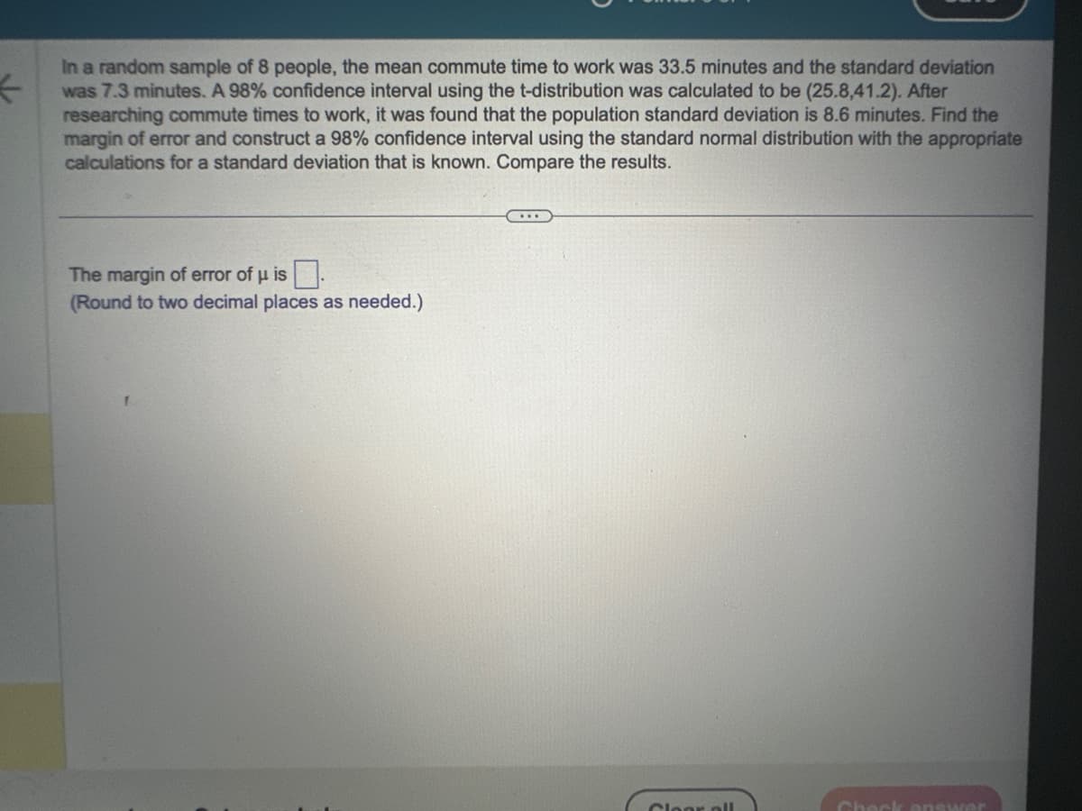 ←
In a random sample of 8 people, the mean commute time to work was 33.5 minutes and the standard deviation
was 7.3 minutes. A 98% confidence interval using the t-distribution was calculated to be (25.8,41.2). After
researching commute times to work, it was found that the population standard deviation is 8.6 minutes. Find the
margin of error and construct a 98% confidence interval using the standard normal distribution with the appropriate
calculations for a standard deviation that is known. Compare the results.
The margin of error of μ is.
(Round to two decimal places as needed.)
...
Clear all
Check answer