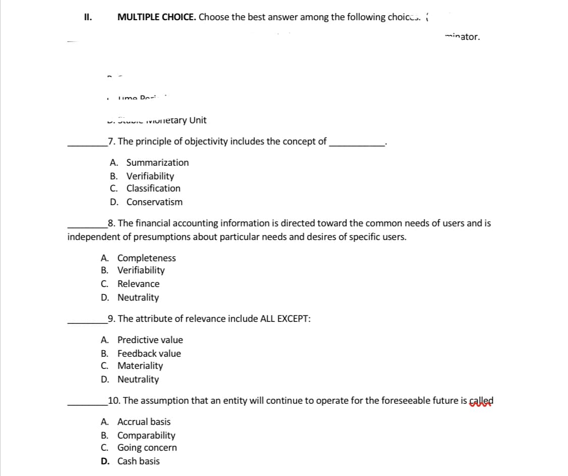 .
MULTIPLE CHOICE. Choose the best answer among the following choices.
Time Dor
SLUIC Monetary Unit
7. The principle of objectivity includes the concept of
A. Summarization
B. Verifiability
C. Classification
D. Conservatism
8. The financial accounting information is directed toward the common needs of users and is
independent of presumptions about particular needs and desires of specific users.
A. Completeness
B. Verifiability
C. Relevance
D. Neutrality
9. The attribute of relevance include ALL EXCEPT:
minator.
A. Predictive value
B. Feedback value
C. Materiality
D. Neutrality
10. The assumption that an entity will continue to operate for the foreseeable future is called
A. Accrual basis
B. Comparability
C. Going concern
D. Cash basis