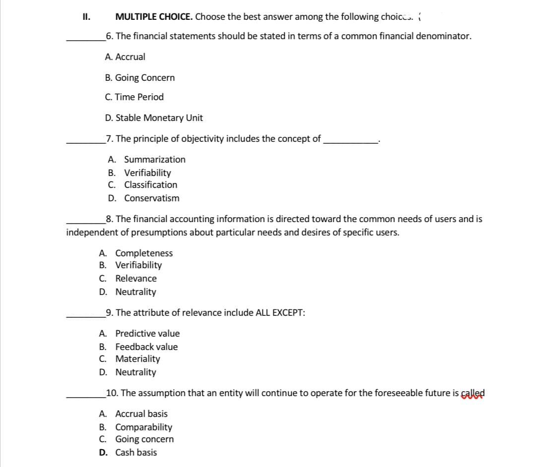 MULTIPLE CHOICE. Choose the best answer among the following choices.
6. The financial statements should be stated in terms of a common financial denominator.
A. Accrual
B. Going Concern
C. Time Period
D. Stable Monetary Unit
7. The principle of objectivity includes the concept of
A. Summarization
B. Verifiability
C. Classification
D. Conservatism
8. The financial accounting information is directed toward the common needs of users and is
independent of presumptions about particular needs and desires of specific users.
A. Completeness
B. Verifiability
C. Relevance
D. Neutrality
9. The attribute of relevance include ALL EXCEPT:
A. Predictive value
B. Feedback value
C. Materiality
D. Neutrality
10. The assumption that an entity will continue to operate for the foreseeable future is called
A. Accrual basis
B. Comparability
C. Going concern
D. Cash basis