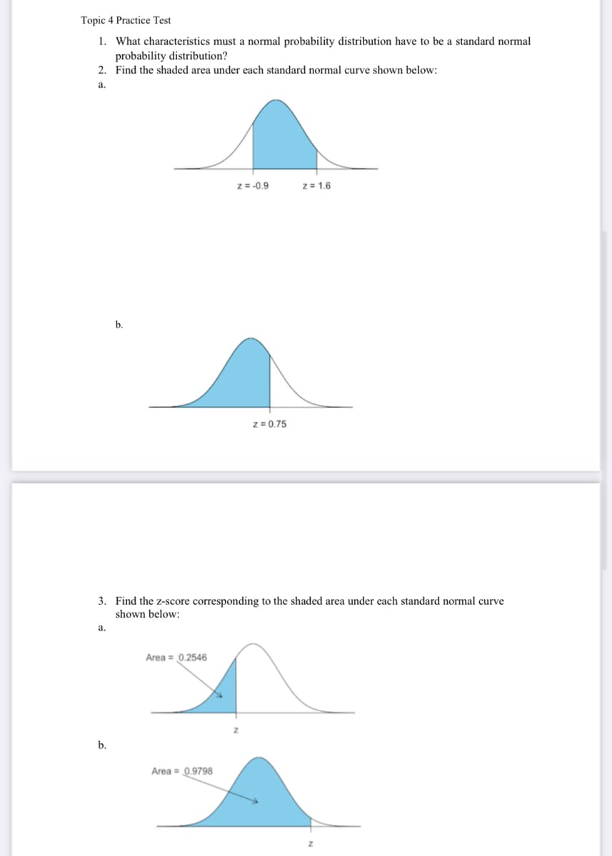 Topic 4 Practice Test
1. What characteristics must a normal probability distribution have to be a standard normal
probability distribution?
2. Find the shaded area under each standard normal curve shown below:
a.
a.
b.
b.
3. Find the z-score corresponding to the shaded area under each standard normal curve
shown below:
Area = 0.2546
z = -0.9
Area = 0.9798
z = 0.75
z = 1.6