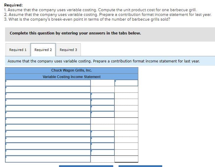 Required:
1. Assume that the company uses variable costing. Compute the unit product cost for one barbecue grill.
2. Assume that the company uses variable costing. Prepare a contribution format income statement for last year.
3. What is the company's break-even point in terms of the number of barbecue grills sold?
Complete this question by entering your answers in the tabs below.
Required 1
Required 2
Required 3
Assume that the company uses variable costing. Prepare a contribution format income statement for last year.
Chuck Wagon Grills, Inc.
Variable Costing Income Statement
