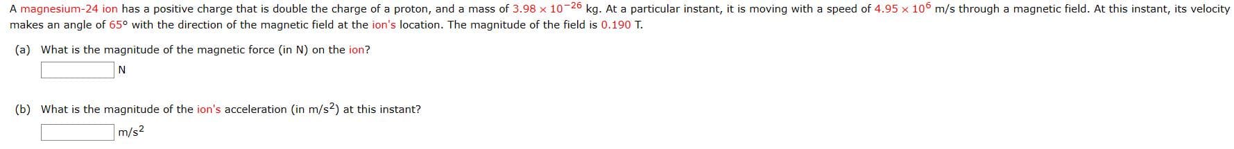 A magnesium-24 ion has a positive charge that is double the charge of a proton, and a mass of 3.98
kg. At a particular instant, it is moving with a speed of 4.95 x 10° m/s through a magnetic field. At this instant, its velocity
makes an angle of 65° with the direction of the magnetic field at the ion's location. The magnitude of the field is 0.190 T.
(a) What is the magnitude of the magnetic force (in N) on the ion?
N
(b) What is the magnitude of the ion's acceleration (in m/s2) at this instant?
m/s2
