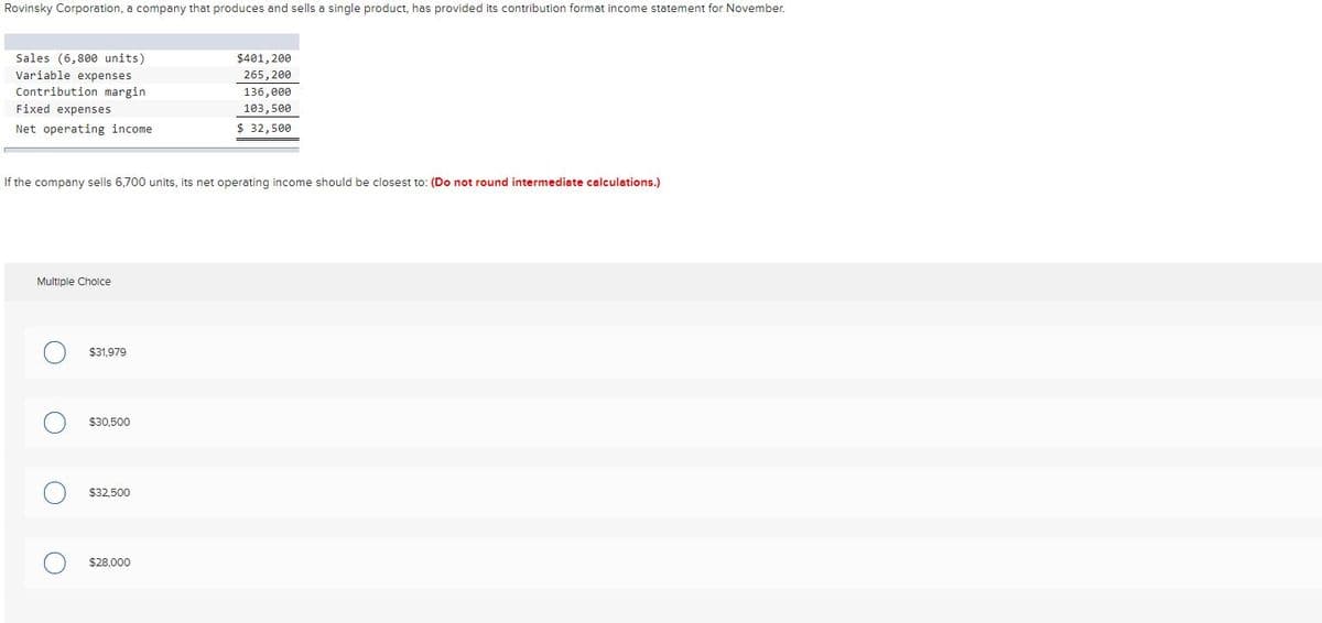 Rovinsky Corporation, a company that produces and sells a single product, has provided its contribution format income statement for November.
Sales (6,800 units)
$401, 200
Variable expenses
265, 200
Contribution margin
Fixed expenses
136, 000
103,500
Net operating income
$ 32,500
If the company sells 6,700 units, its net operating income should be closest to: (Do not round intermediate calculations.)
Multiple Cholce
$31,979
$30.500
$32,500
$28,000
