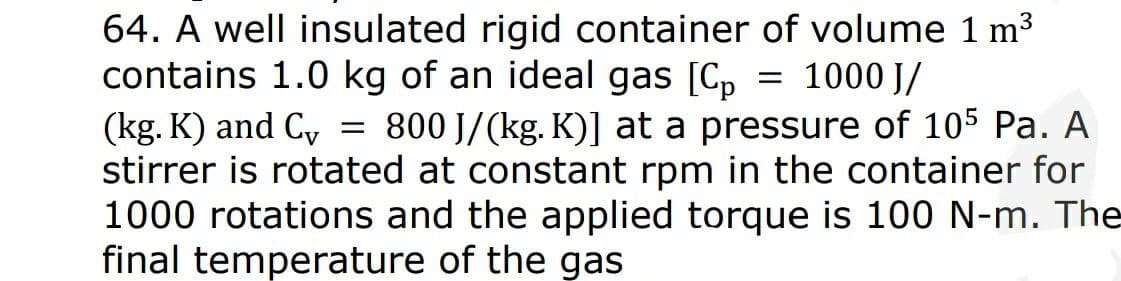 64. A well insulated rigid container of volume 1 m3
contains 1.0 kg of an ideal gas [Cp = 1000 J/
(kg. K) and C, = 800 J/(kg. K)] at a pressure of 105 Pa. A
stirrer is rotated at constant rpm in the container for
1000 rotations and the applied torque is 100 N-m. The
final temperature of the gas
