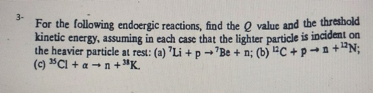 3-
For the following endoergic reactions, find the O value and the threshold
kinetic energy, assuming in each case that the lighter particle is incident on
the heavier particle at rest: (a) "Li +p →'Be + n; (b) 2C +p n+"N;
(c) 3Cl + a n +3K.

