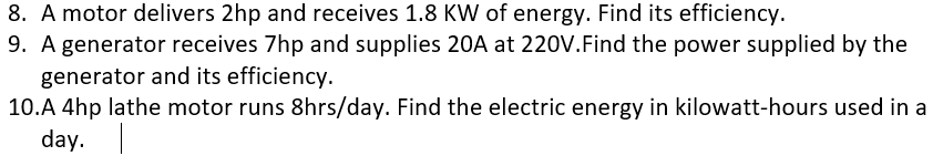 8. A motor delivers 2hp and receives 1.8 KW of energy. Find its efficiency.
9. A generator receives 7hp and supplies 20A at 220V.Find the power supplied by the
generator and its efficiency.
10.A 4hp lathe motor runs 8hrs/day. Find the electric energy in kilowatt-hours used in a
day.
