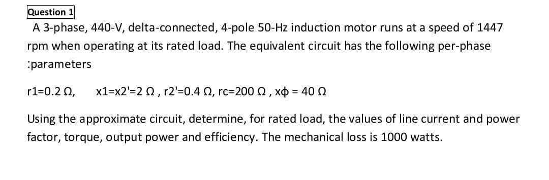 Question 1
A 3-phase, 440-V, delta-connected, 4-pole 50-Hz induction motor runs at a speed of 1447
rpm when operating at its rated load. The equivalent circuit has the following per-phase
parameters
r1=0.2 Q,
x1=x2'=2 0, r2'=0.4 Q, rc=200 0, xo = 40 Q
Using the approximate circuit, determine, for rated load, the values of line current and power
factor, torque, output power and efficiency. The mechanical loss is 1000 watts.
