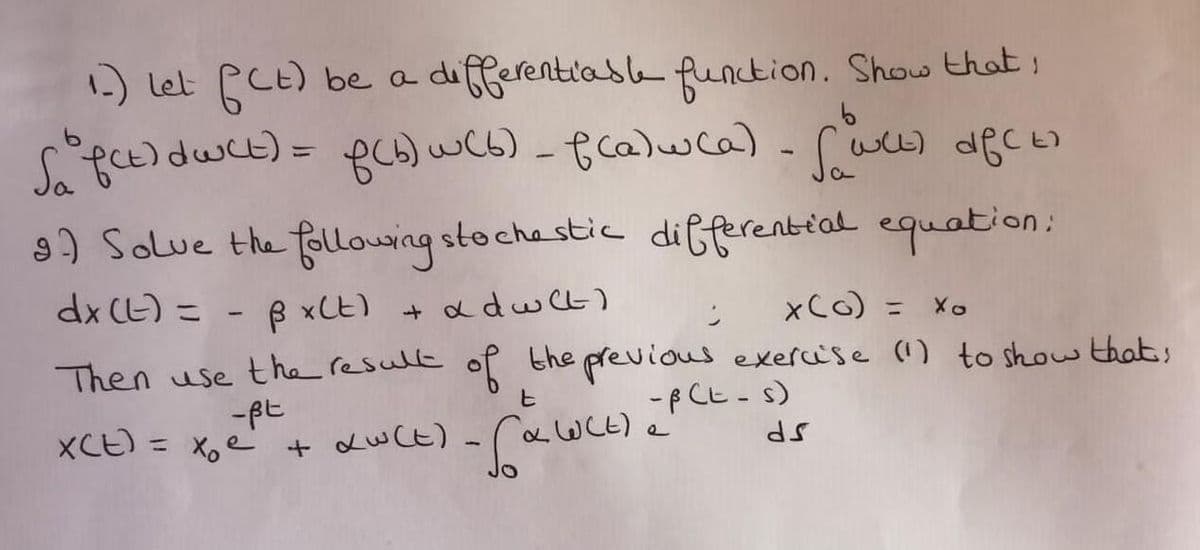 1.) Let fCE) bea differentiasle function. Show that,
%3D
9) Solue the folllouing stochestic differential equation:
dx CE) =
B xCE)
+ adw Ct)
xCo) =
Then use the resulle of the previous exercise () to show thats
7.
-p Ct- s)
XCE) = x,e' + duCE) -CawCL)
WCE)e
%3D

