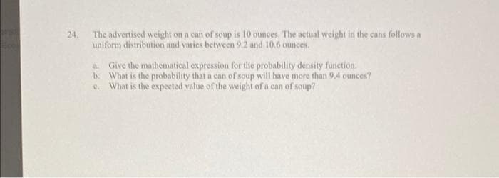 24,
The advertised weight on a can of soup is 10 ounces. The actual weight in the cans follows a
uniform distribution and varies between 9.2 and 10.6 ounces.
a Give the mathematical expression for the probability density function.
b. What is the probability that a can of soup will have more than 9.4 ounces?
c. What is the expected value of the weight of a can of soup?

