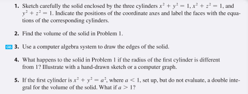 1. Sketch carefully the solid enclosed by the three cylinders x + y² = 1, x² + z? = 1, and
y' + z? = 1. Indicate the positions of the coordinate axes and label the faces with the equa-
tions of the corresponding cylinders.
2. Find the volume of the solid in Problem 1.
1S 3. Use a computer algebra system to draw the edges of the solid.
4. What happens to the solid in Problem l if the radius of the first cylinder is different
from 1? Illustrate with a hand-drawn sketch or a computer graph.
5. If the first cylinder is x? + y? = a², where a < 1, set up, but do not evaluate, a double inte-
gral for the volume of the solid. What if a > 1?
