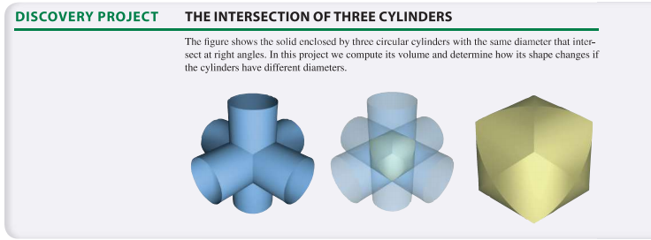 DISCOVERY PROJECT
THE INTERSECTION OF THREE CYLINDERS
The figure shows the solid enclosed by three cireular eylinders with the same diameter that inter-
sect at right angles. In this project we compute its volume and determine how its shape changes if
the cylinders have different diameters.
