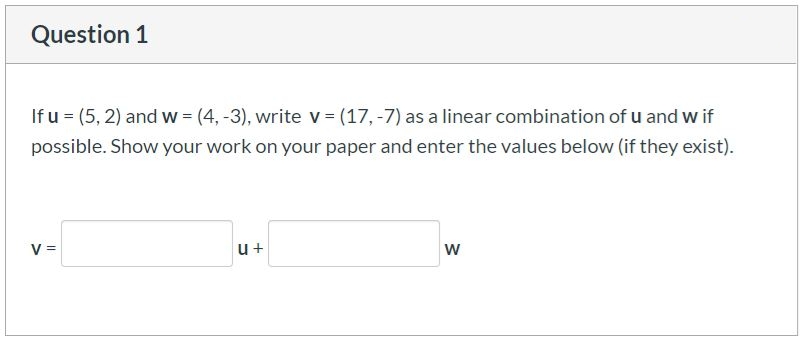 Question 1
If u = (5, 2) and w = (4, -3), write v = (17, -7) as a linear combination of u and w if
possible. Show your work on your paper and enter the values below (if they exist).
V =
