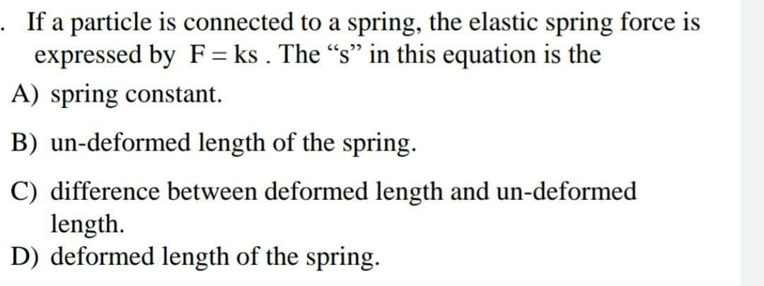 . If a particle is connected to a spring, the elastic spring force is
expressed by F = ks . The "s" in this equation is the
A) spring constant.
B) un-deformed length of the spring.
C) difference between deformed length and un-deformed
length.
D) deformed length of the spring.
