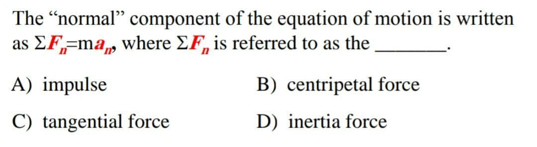 The "normal" component of the equation of motion is written
as EF,=ma, where EF, is referred to as the
A) impulse
B) centripetal force
C) tangential force
D) inertia force

