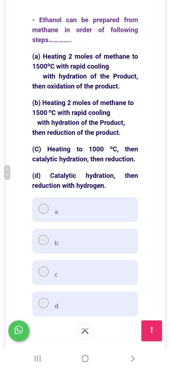 - Ethanol can be prepared from
methane in order of following
steps. .
(a) Heating 2 moles of methane to
1500°C with rapid cooling
with hydration of the Product,
then oxidation of the product.
(b) Heating 2 moles of methane to
1500 °C with rapid cooling
with hydration of the Product,
then reduction of the product.
(C) Heating to 1000 °C, then
catalytic hydration, then reduction.
(d) Catalytic
reduction with hydrogen.
hydration,
then
b
d
II
K
