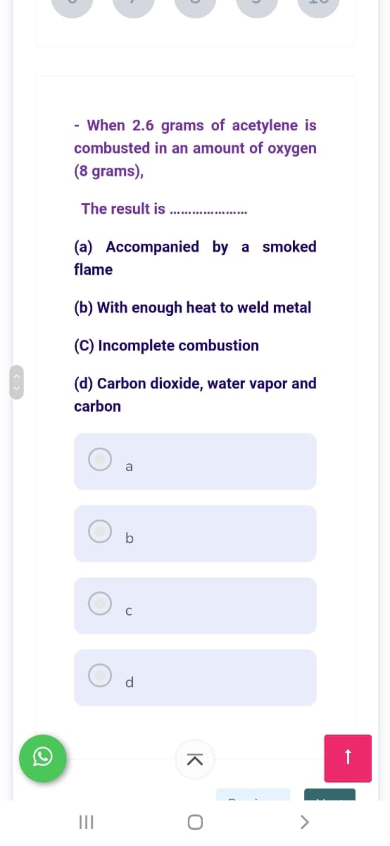 - When 2.6 grams of acetylene is
combusted in an amount of oxygen
(8 grams),
The result is
(a) Accompanied by a smoked
flame
(b) With enough heat to weld metal
(C) Incomplete combustion
(d) Carbon dioxide, water vapor and
carbon
a
b
d
II
K
