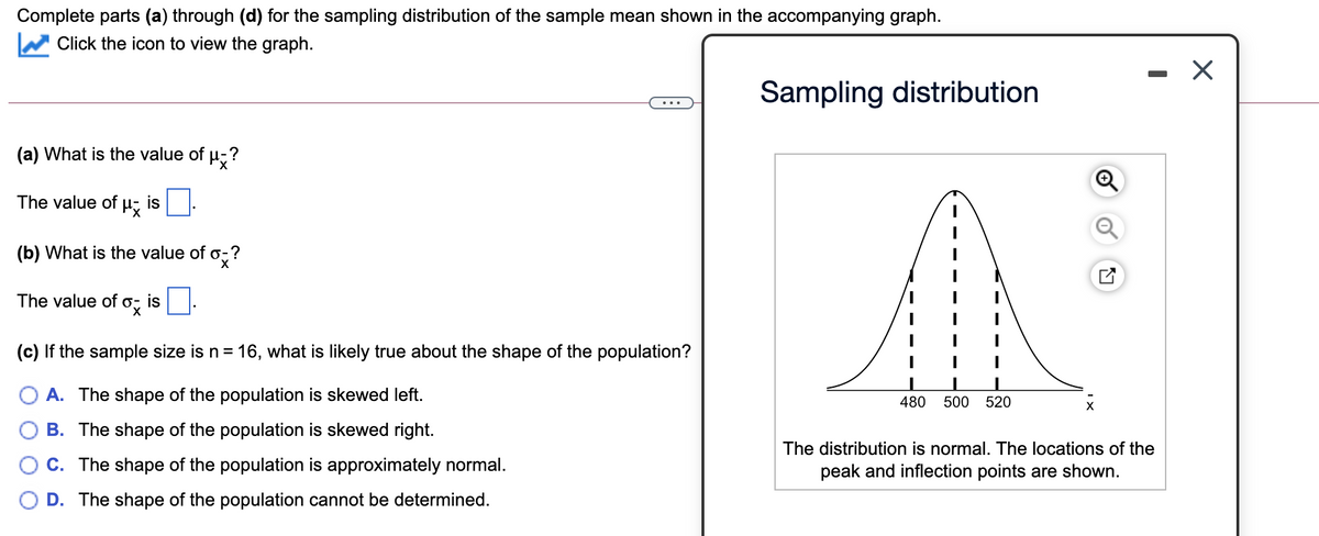 Complete parts (a) through (d) for the sampling distribution of the sample mean shown in the accompanying graph.
Click the icon to view the graph.
Sampling distribution
(a) What is the value of µ;?
The value of µ
is
(b) What is the value of o-?
The value of
is
(c) If the sample size is n= 16, what is likely true about the shape of the population?
A. The shape of the population is skewed left.
480
500
520
B. The shape of the population is skewed right.
The distribution is normal. The locations of the
C. The shape of the population is approximately normal.
peak and inflection points are shown.
D. The shape of the population cannot be determined.

