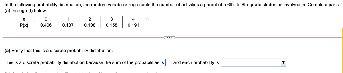 In the following probability distribution, the random variable x represents the number of activities a parent of a 6th- to 8th-grade student is involved in. Complete parts
(a) through (f) below.
1
2
4
P(x)
0.406
0.137
0.108
0.158
0.191
(a) Verify that this is a discrete probability distribution.
This is a discrete probability distribution because the sum of the probabilities is
and each probability is
