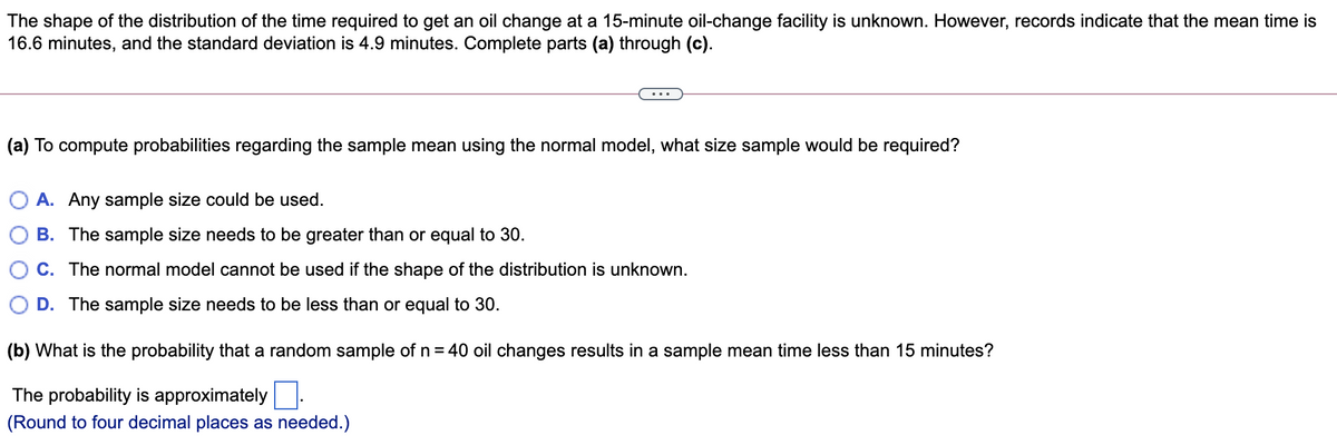 The shape of the distribution of the time required to get an oil change at a 15-minute oil-change facility is unknown. However, records indicate that the mean time is
16.6 minutes, and the standard deviation is 4.9 minutes. Complete parts (a) through (c).
(a) To compute probabilities regarding the sample mean using the normal model, what size sample would be required?
O A. Any sample size could be used.
B. The sample size needs to be greater than or equal to 30.
C. The normal model cannot be used if the shape of the distribution is unknown.
D. The sample size needs to be less than or equal to 30.
(b) What is the probability that a random sample of n = 40 oil changes results in a sample mean time less than 15 minutes?
The probability is approximately:
(Round to four decimal places as needed.)

